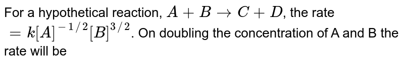 For a hypothetical reaction, A+B to C+D , the rate =k[A]^(-1//2)[B]^(3//2) . On doubling the concentration of A and B the rate will be