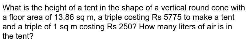 The ground floor area of a vertical cone shaped tent is 13.86 sq m, it takes a triple worth Rs 5775 to make the tent and what is the height of the tent if 1 sq m triple costs Rs 250? How many liters of air is in the tent?