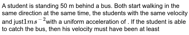 A student is standing 50 m behind a bus. Both start walking in the same direction at the same time, the students with the same velocity and just 1 ms^(-2) with a uniform acceleration of . If the student is able to catch the bus, then his velocity must have been at least