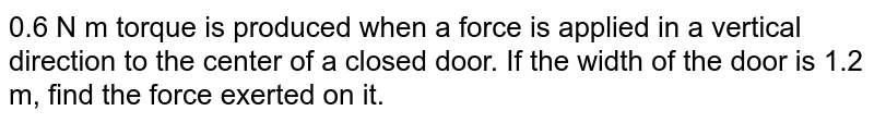 0.6 N m torque is produced when a force is applied in a vertical direction to the center of a closed door. If the width of the door is 1.2 m, find the force exerted on it.