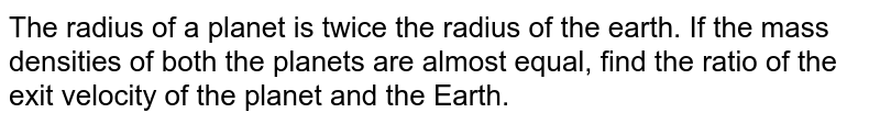 The radius of a planet is twice the radius of the earth. If the mass densities of both the planets are almost the same, find the ratio of the exit velocity of the planet and the Earth.