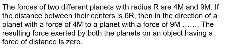 The forces of two different planets with radius R are 4M and 9M. If the distance between their centers is 6R, then the direction from the planet with 4M force to the planet with 9M force is R. The resulting force exerted by both the planets on an object having mass m at distance is zero.
