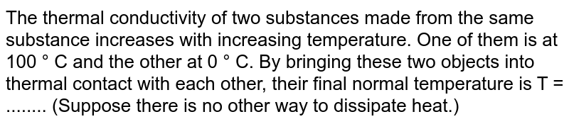 The thermal conductivity of two substances made from the same substance increases with increasing temperature. One of them is at 100 ° C and the other at 0 ° C. By bringing these two objects into thermal contact with each other, their final normal temperature is T = ........ (Suppose there is no other way to dissipate heat.)