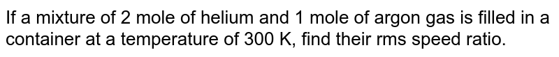 If a mixture of 2 mole of helium and 1 mole of argon gas is filled in a container at a temperature of 300 K, find their rms speed ratio.