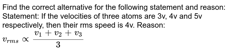 Find the correct alternative for the following statement and reason: Statement: If the velocities of three atoms are 3v, 4v and 5v respectively, then their rms speed is 4v. Reason: v_(rms) prop frac(v_1 + v_2 + v_3)(3)