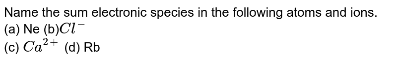 Name the sum electronic species in the following atoms and ions. (a) Ne (b) Cl^(-) (c) Ca^(2+) (d) Rb