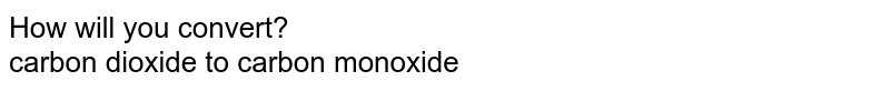 How will you convert? carbon dioxide to carbon monoxide