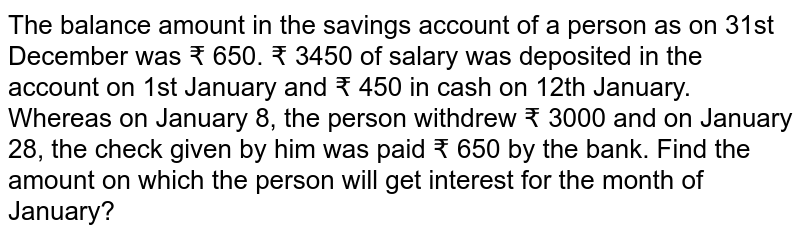 The balance amount in the savings account of a person as on 31st December was ₹ 650. ₹ 3450 of salary was deposited in the account on 1st January and ₹ 450 in cash on 12th January. Whereas on January 8, the person withdrew ₹ 3000 and on January 28, the check given by him was paid ₹ 650 by the bank. Find the amount on which the person will get interest for the month of January?