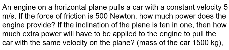 An engine on a horizontal plane pulls a car with a constant velocity 5 m/s. If the force of friction is 500 Newton, how much power does the engine provide? If the inclination of the plane is ten in one, then how much extra power will have to be applied to the engine to pull the car with the same velocity on the plane? (mass of the car 1500 kg),