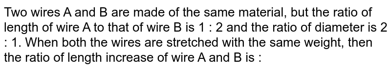 Two wires A and B are made of the same material, but the ratio of length of wire A to that of wire B is 1 : 2 and the ratio of diameter is 2 : 1. When both the wires are stretched with the same weight, then the ratio of length increase of wire A and B is :