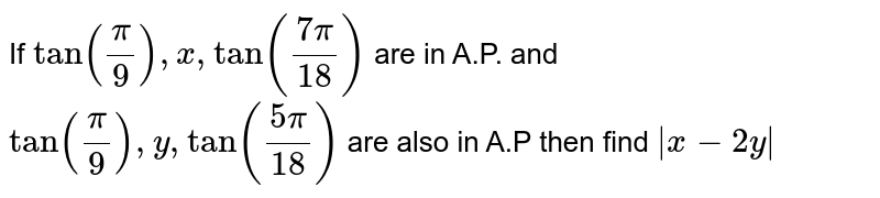 If `tan(pi/9) , x , tan((7pi)/18)` are in A.P. and `tan(pi/9) , y , tan((5pi)/18)` are also in A.P then find `abs(x-2y)`
