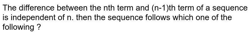 The difference between the nth term and (n-1)th term of a sequence is independent of n. then the sequence follows which one of the following ?