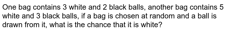 One bag contains 3 white and 2 black balls, another bag contains 5 white and 3 black balls, if a bag is chosen at random and a ball is drawn from it, what is the chance that it is white?