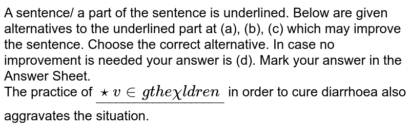 A sentence/ a part of the sentence is underlined. Below are given alternatives to the underlined part at (a), (b), (c) which may improve the sentence. Choose the correct alternative. In case no improvement is needed your answer is (d). Mark your answer in the Answer Sheet. <br> The practice of `underline("starving the children")` in order to cure diarrhoea also aggravates the situation.