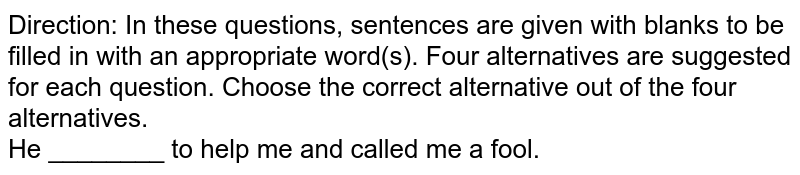 Direction: In these questions, sentences are given with blanks to be filled in with an appropriate word(s). Four alternatives are suggested for each question. Choose the correct alternative out of the four alternatives.<br>He ________ to help me and called me a fool. 