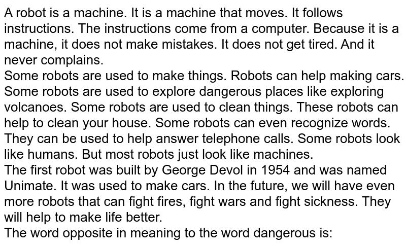A robot is a machine. It is a machine that moves. It follows instructions. The instructions come from a computer. Because it is a machine, it does not make mistakes. It does not get tired. And it never complains.  <br> Some robots are used to make things. Robots can help making cars. Some robots are used to explore dangerous places like exploring volcanoes. Some robots are used to clean things. These robots can help to clean your house. Some robots can even recognize words. They can be used to help answer telephone calls. Some robots look like humans. But most robots just look like machines. <br> The first robot was built by George Devol in 1954 and was named Unimate. It was used to make cars. In the future, we will have even more robots that can fight fires, fight wars and fight sickness. They will help to make life better. <br> The word opposite in meaning to the word 'dangerous' is: 