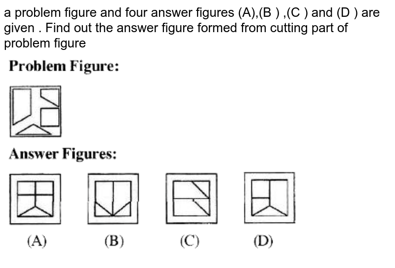 a problem figure and four answer figures (A),(B ) ,(C ) and (D ) are given . Find out the answer figure formed from cutting part of problem figure