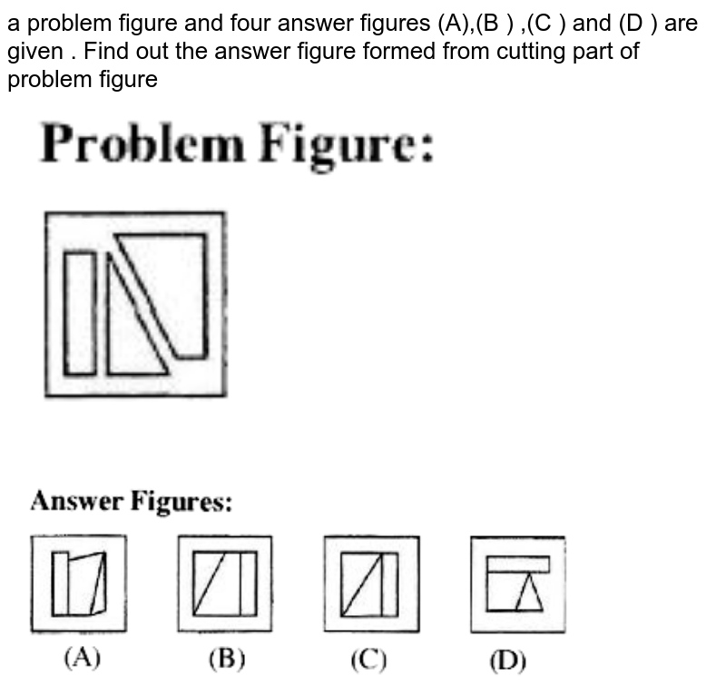 a problem figure and four answer figures (A),(B ) ,(C ) and (D ) are given . Find out the answer figure formed from cutting part of problem figure