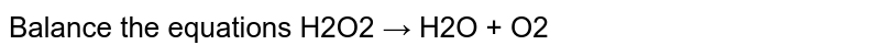 Balance the equations H2O2 → H2O + O2