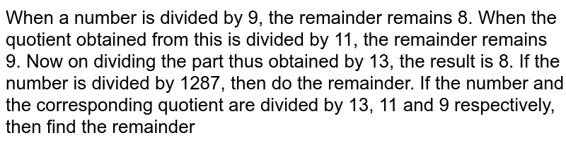 When a number is divided by 9, the remainder remains 8. When the quotient obtained from this is divided by 11, the remainder remains 9. Now on dividing the part thus obtained by 13, the result is 8. If the number is divided by 1287, then do the remainder. If the number and the corresponding quotient are divided by 13, 11 and 9 respectively, then find the remainder