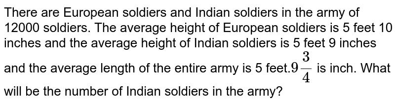 12000 जवानों की सेना में यूरोपीय जवान और भारतीय जवान हैं | यूरोपीय जवानों की औसत लंबाई 5 फुट 10 ईंच है और भारतीय जवानों की औसत लम्बाई 5 फुट 9 ईंच है तथा संपूर्ण सेना की औसत लंबाई 5 फुट `9 (3)/(4)` ईंच है | सेना में  भारतीय सैनिकों की संख्या क्या होगी ?  