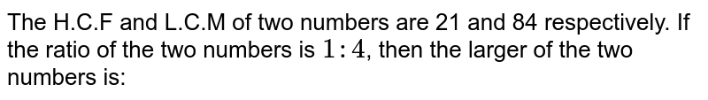 The H.C.F. and L.C.M. of two numbers are 21 and 84 respectively. If the ratio the two numbers is 1 :4 then the two larger of the two numbers is