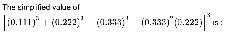 The simplified value of [(0.111)^(3) + (0.222)^(3) - (0.333)^(3) + (0.333)^(2) (0.222)]^(3) is :