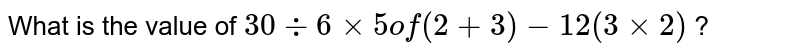 What is the value of 30 div 6 xx "5 of" (2 + 3) - 12 (3 xx 2) ?