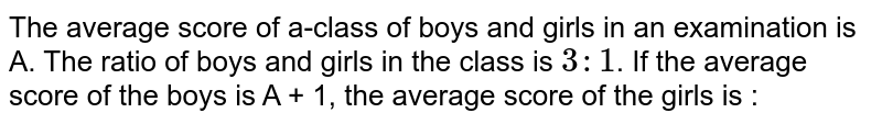 The average score of a-class of boys and girls in an examination is A. The ratio of boys and girls in the class is `3 :1`. If the average score of the boys is A + 1, the average score of the girls is :