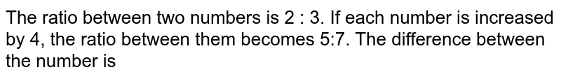 The ratio between two numbers is 2 : 3 . If each number is increased by 4, the ratio between them becomes 5 : 7 . The difference between the numbers is: