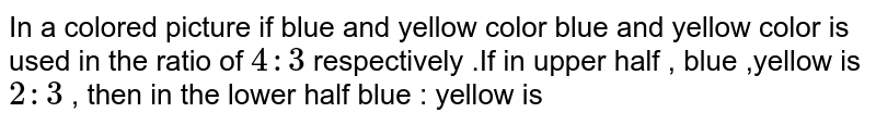 In a coloured picture of blue and yellow color, blue and yellow colour is used in the ratio of 4:3 respectively. If in upper half, blue: yellow is 2 :3 , then In the lower half blue : yellow is: