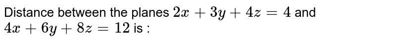 Distance between the planes `2x + 3y + 4z = 4` and `4x + 6y + 8z = 12` is :