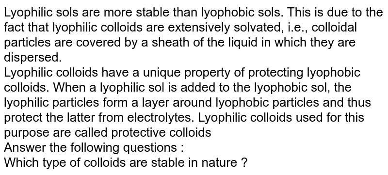 Lyophilic sols are more stable than lyophobic sols. This is due to the fact that lyophilic colloids are extensively solvated, i.e., colloidal particles are covered by a sheath of the liquid in which they are dispersed. Lyophilic colloids have a unique property of protecting lyophobic colloids. When a lyophilic sol is added to the lyophobic sol, the lyophilic particles form a layer around lyophobic particles and thus protect the latter from electrolytes. Lyophilic colloids used for this purpose are called protective colloids Answer the following questions : Which type of colloids are stable in nature ?
