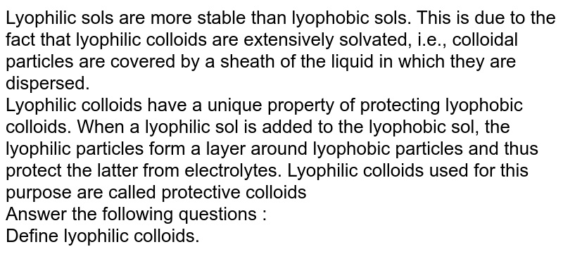 Lyophilic sols are more stable than lyophobic sols. This is due to the fact that lyophilic colloids are extensively solvated, i.e., colloidal particles are covered by a sheath of the liquid in which they are dispersed. Lyophilic colloids have a unique property of protecting lyophobic colloids. When a lyophilic sol is added to the lyophobic sol, the lyophilic particles form a layer around lyophobic particles and thus protect the latter from electrolytes. Lyophilic colloids used for this purpose are called protective colloids Answer the following questions : Define lyophilic colloids.