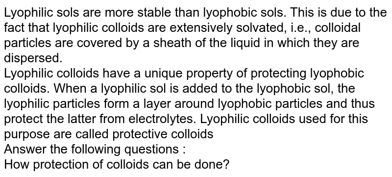 Lyophilic sols are more stable than lyophobic sols. This is due to the fact that lyophilic colloids are extensively solvated, i.e., colloidal particles are covered by a sheath of the liquid in which they are dispersed. Lyophilic colloids have a unique property of protecting lyophobic colloids. When a lyophilic sol is added to the lyophobic sol, the lyophilic particles form a layer around lyophobic particles and thus protect the latter from electrolytes. Lyophilic colloids used for this purpose are called protective colloids Answer the following questions : How protection of colloids can be done?