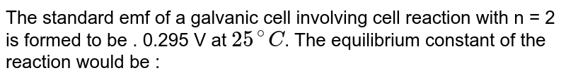 The standard emf of a galvanic cell involving cell reaction with n = 2 is formed to be 0.295 V at 25^@C . The equilibrium constant of the reaction would be: [Given F = 96500 ( mol^(-1) ), R = 8.314 J K^(-1) mol^(-1) ]