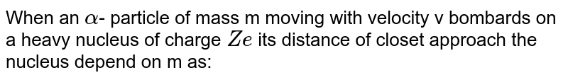 When an alpha - particle of mass 'm' moving with velocity 'v' bombards on a heavy nucleus of charge Ze its distance of closet approach the nucleus depend on m as: