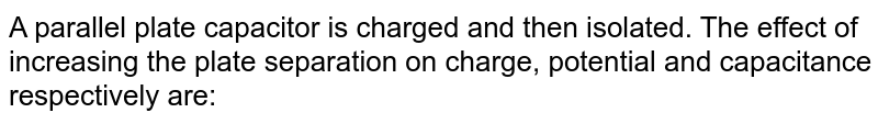 A parallel plate capacitor is charged and then isolated. The effect of increasing the plate separation on charge, potential and capacitance respectively are: