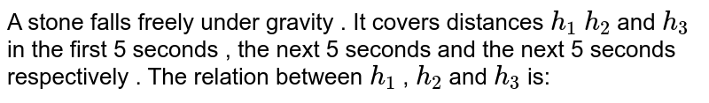 A stone falls freely under gravity . It covers distances h_1 h_2 and h_3 in the first 5 seconds , the next 5 seconds and the next 5 seconds respectively . The relation between h_1 , h_2 and h_3 is: