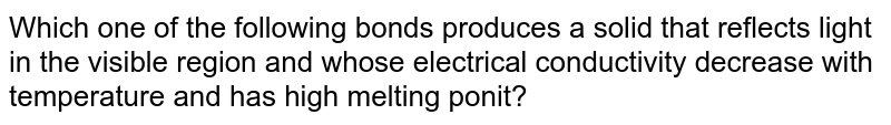 Which one of the following bonds produces a solid that reflects light in the visible region and whose electrical conductivity decrease with temperature and has high melting ponit?