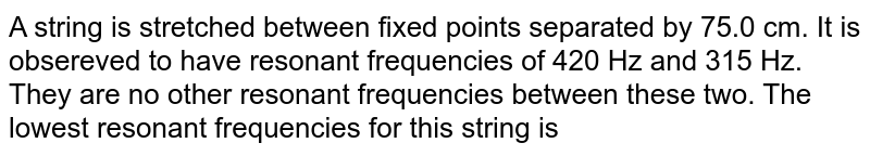 A string is stretched between fixed points separated by 75.0 cm. It is obsereved to have resonant frequencies of 420 Hz and 315 Hz. They are no other resonant frequencies between these two. The lowest resonant frequencies for this string is
