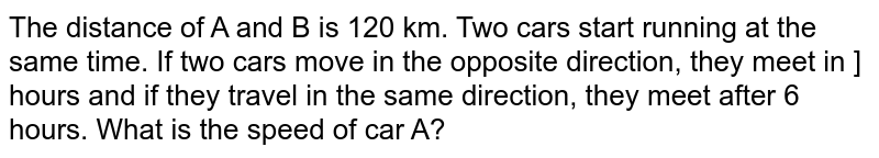The distance of A and B is 120 km. Two cars start running at the same time. If two cars move in the opposite direction, they meet in ] hours and if they travel in the same direction, they meet after 6 hours. What is the speed of car A?