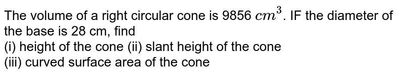 The volume of a right circular cone is 9856 `cm^(3)`. IF the diameter of the base is 28 cm, find  <br> (i) height of the cone (ii) slant height of the cone  <br> (iii) curved surface area of the cone 