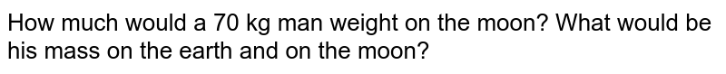 How much would a 70 kg man weight on the moon? What would be his mass on the earth and on the moon?