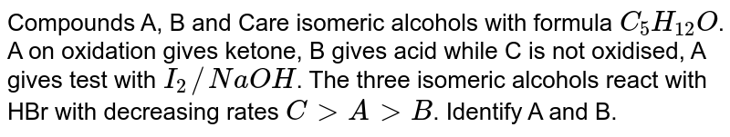 Compounds A, B and Care isomeric alcohols with formula `C_(5)H_(12)O`. A on oxidation gives ketone, B gives acid while C is not oxidised, A gives test with `I_(2)//NaOH`. The three isomeric alcohols react with HBr with decreasing rates `CgtAgtB`. Identify A and B.
