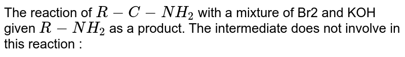 The reaction of R-C-NH_2 with a mixture of Br2 and KOH given R-NH_2 as a product. The intermediate does not involve in this reaction :
