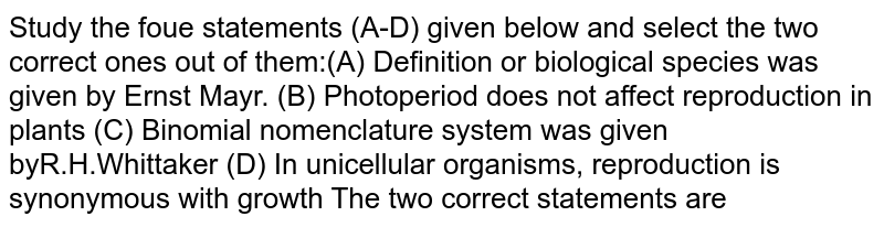 Study the four statements (A-D) given below and select the two correct ones out of them:(A) Definition or biological species was given by Ernst Mayr. (B) Photoperiod does not affect reproduction in plants (C) Binomial nomenclature system was given byR.H.Whittaker (D) In unicellular organisms, reproduction is synonymous with growth The two correct statements are