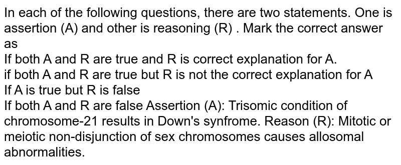 (A): Trisomic condition of chromosome-21 results in Down's syndrome Reason (R): Mitotic or meiotic non-disjunction of sex chromosomes causes autosomal abnormalities.