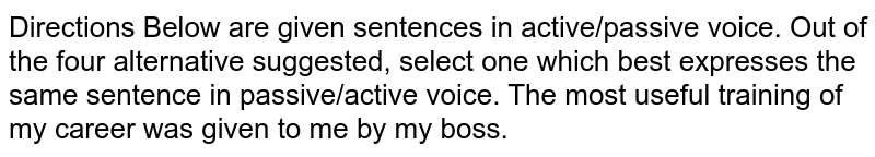 Directions Below are given sentences in active/passive voice. Out of the four alternative suggested, select one which best expresses the same sentence in passive/active voice. The most useful training of my career was given to me by my boss.
