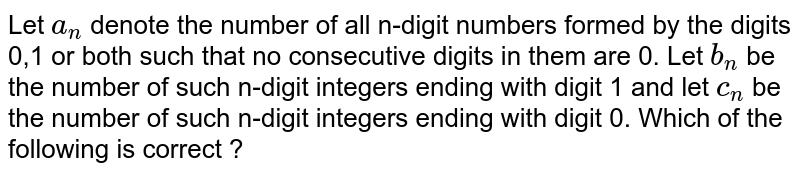 Let a_(n) denote the number of all digit positive integers formed by the digits 0, 1 or both such that no consecutive digits in them are 0. Let b_(n) = the number of such n-digit integers ending with digit 1 and c_(n) = the number of such n digit integers ending with digit 0. Which of the following is correct.